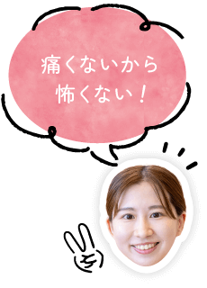 痛くないから怖くない!